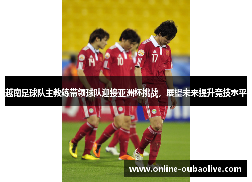 越南足球队主教练带领球队迎接亚洲杯挑战，展望未来提升竞技水平