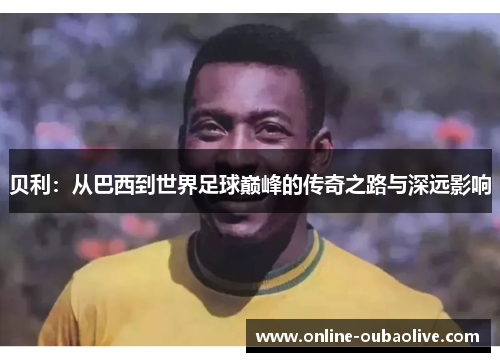 贝利：从巴西到世界足球巅峰的传奇之路与深远影响