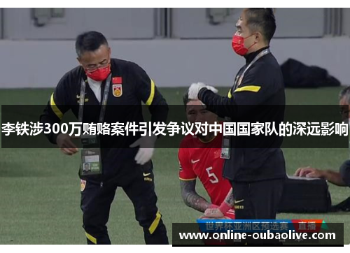 李铁涉300万贿赂案件引发争议对中国国家队的深远影响